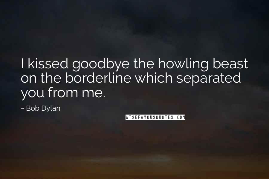 Bob Dylan Quotes: I kissed goodbye the howling beast on the borderline which separated you from me.