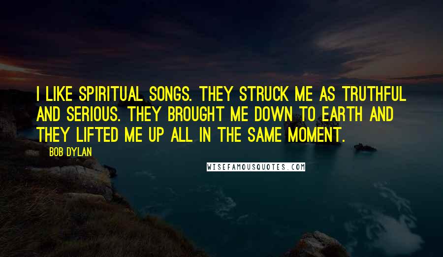 Bob Dylan Quotes: I like spiritual songs. They struck me as truthful and serious. They brought me down to earth and they lifted me up all in the same moment.