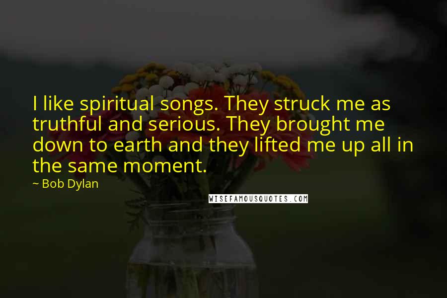 Bob Dylan Quotes: I like spiritual songs. They struck me as truthful and serious. They brought me down to earth and they lifted me up all in the same moment.