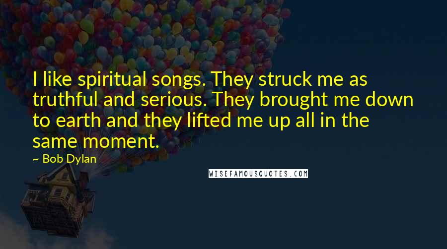 Bob Dylan Quotes: I like spiritual songs. They struck me as truthful and serious. They brought me down to earth and they lifted me up all in the same moment.