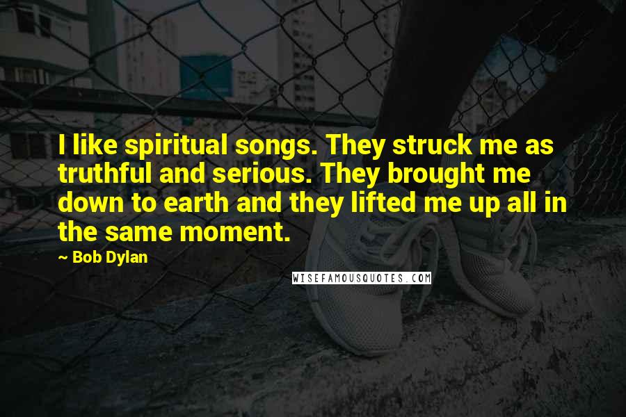 Bob Dylan Quotes: I like spiritual songs. They struck me as truthful and serious. They brought me down to earth and they lifted me up all in the same moment.