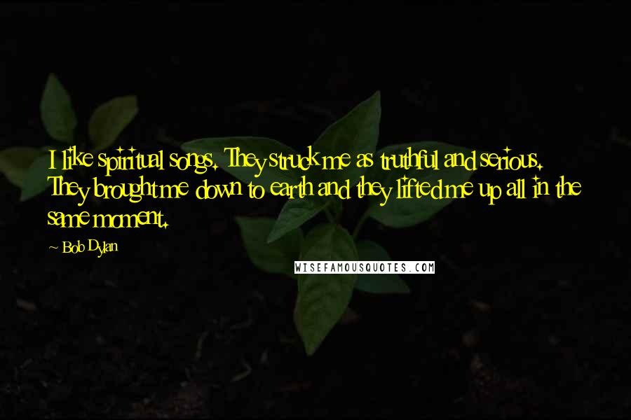 Bob Dylan Quotes: I like spiritual songs. They struck me as truthful and serious. They brought me down to earth and they lifted me up all in the same moment.