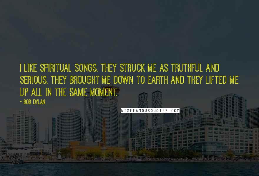 Bob Dylan Quotes: I like spiritual songs. They struck me as truthful and serious. They brought me down to earth and they lifted me up all in the same moment.