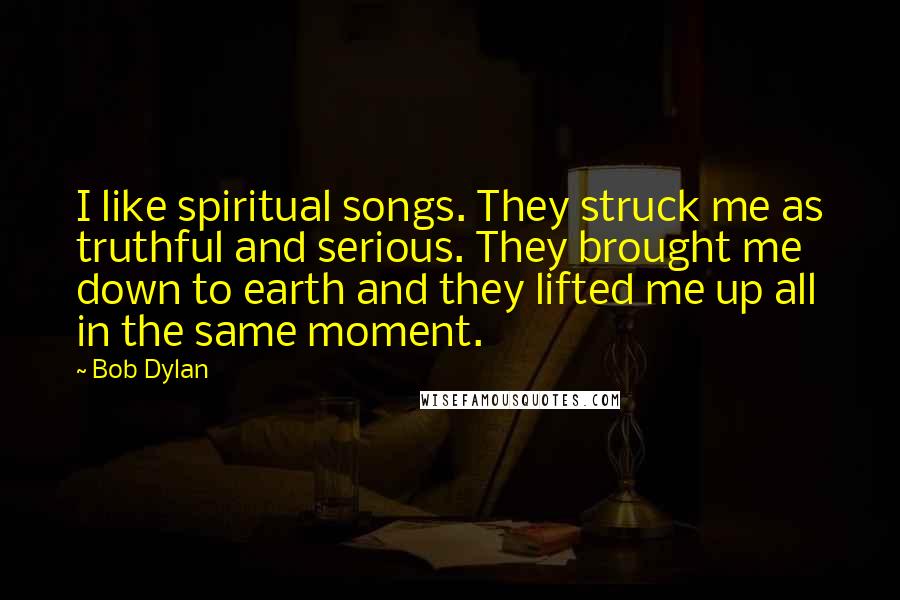 Bob Dylan Quotes: I like spiritual songs. They struck me as truthful and serious. They brought me down to earth and they lifted me up all in the same moment.