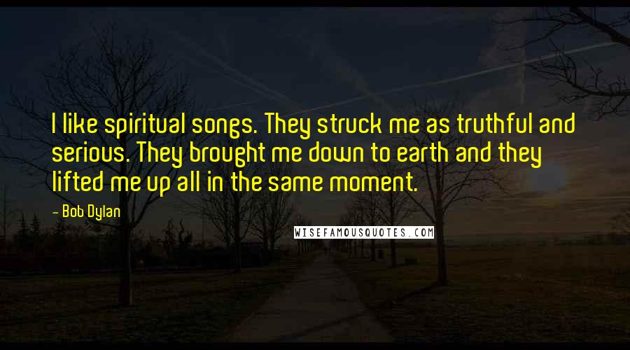 Bob Dylan Quotes: I like spiritual songs. They struck me as truthful and serious. They brought me down to earth and they lifted me up all in the same moment.