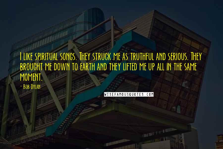 Bob Dylan Quotes: I like spiritual songs. They struck me as truthful and serious. They brought me down to earth and they lifted me up all in the same moment.