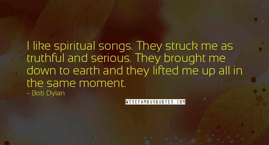 Bob Dylan Quotes: I like spiritual songs. They struck me as truthful and serious. They brought me down to earth and they lifted me up all in the same moment.