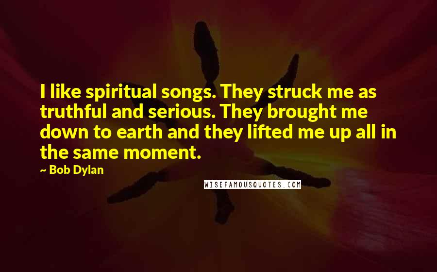 Bob Dylan Quotes: I like spiritual songs. They struck me as truthful and serious. They brought me down to earth and they lifted me up all in the same moment.