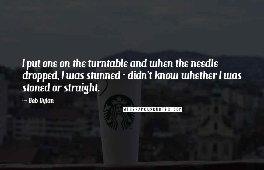 Bob Dylan Quotes: I put one on the turntable and when the needle dropped, I was stunned - didn't know whether I was stoned or straight.