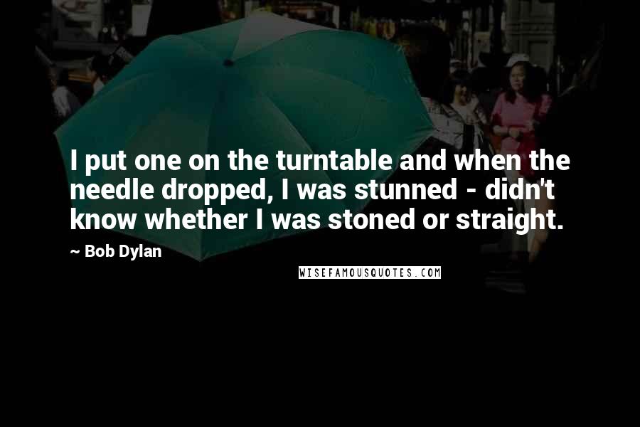 Bob Dylan Quotes: I put one on the turntable and when the needle dropped, I was stunned - didn't know whether I was stoned or straight.