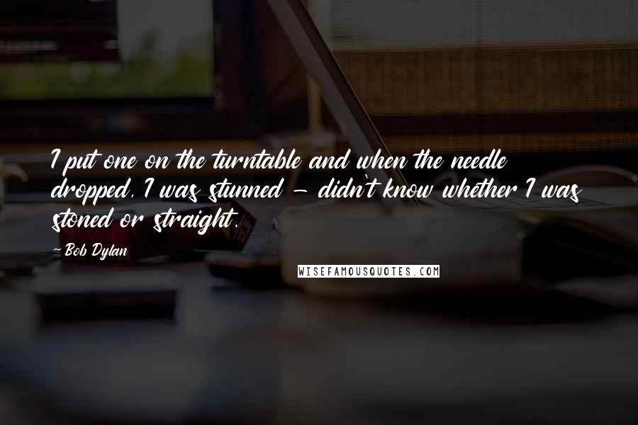 Bob Dylan Quotes: I put one on the turntable and when the needle dropped, I was stunned - didn't know whether I was stoned or straight.