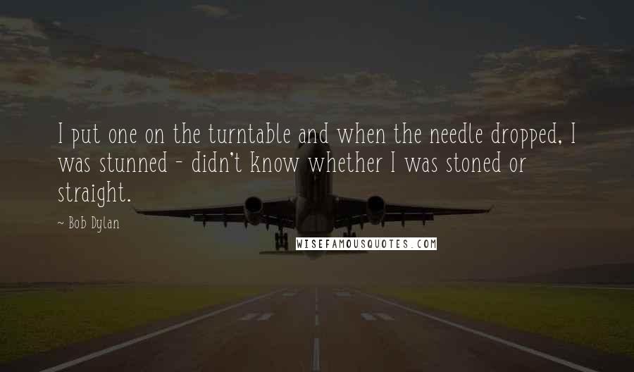 Bob Dylan Quotes: I put one on the turntable and when the needle dropped, I was stunned - didn't know whether I was stoned or straight.