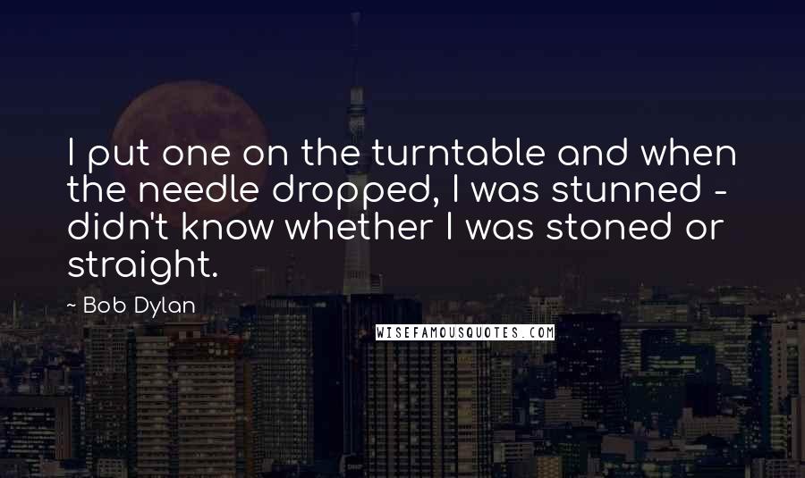 Bob Dylan Quotes: I put one on the turntable and when the needle dropped, I was stunned - didn't know whether I was stoned or straight.