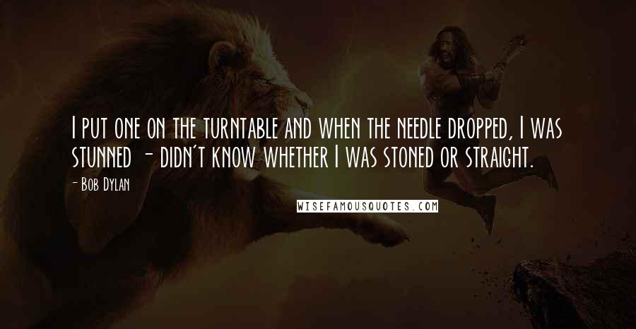 Bob Dylan Quotes: I put one on the turntable and when the needle dropped, I was stunned - didn't know whether I was stoned or straight.