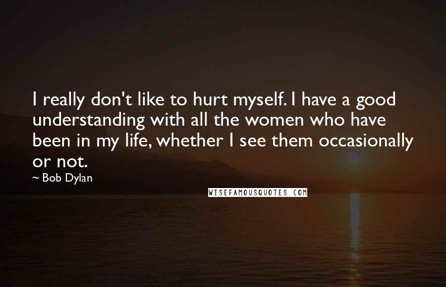 Bob Dylan Quotes: I really don't like to hurt myself. I have a good understanding with all the women who have been in my life, whether I see them occasionally or not.