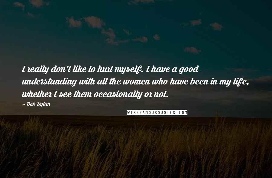 Bob Dylan Quotes: I really don't like to hurt myself. I have a good understanding with all the women who have been in my life, whether I see them occasionally or not.