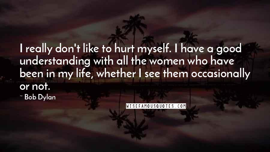 Bob Dylan Quotes: I really don't like to hurt myself. I have a good understanding with all the women who have been in my life, whether I see them occasionally or not.