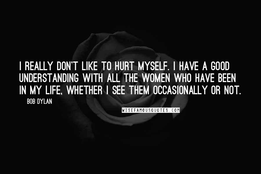 Bob Dylan Quotes: I really don't like to hurt myself. I have a good understanding with all the women who have been in my life, whether I see them occasionally or not.