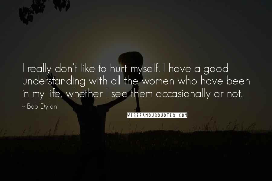 Bob Dylan Quotes: I really don't like to hurt myself. I have a good understanding with all the women who have been in my life, whether I see them occasionally or not.