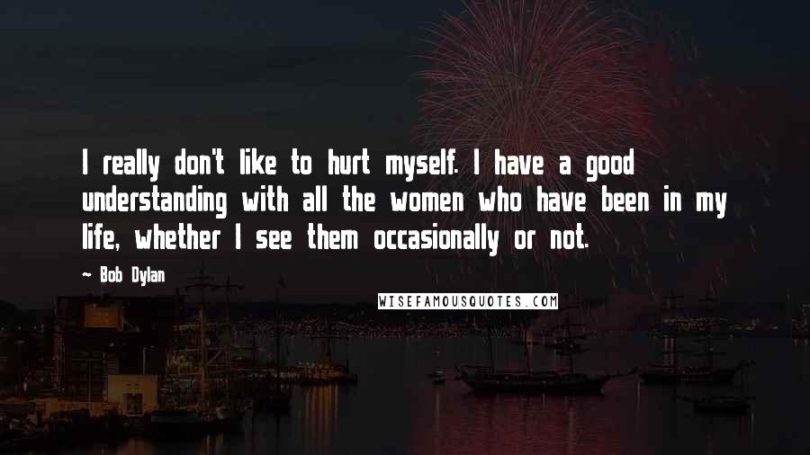 Bob Dylan Quotes: I really don't like to hurt myself. I have a good understanding with all the women who have been in my life, whether I see them occasionally or not.