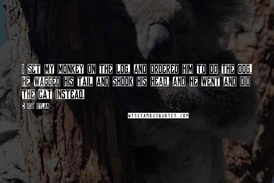 Bob Dylan Quotes: I set my monkey on the log, and ordered him to do the Dog. He wagged his tail and shook his head, and he went and did the Cat instead.