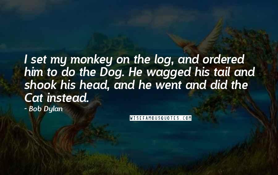 Bob Dylan Quotes: I set my monkey on the log, and ordered him to do the Dog. He wagged his tail and shook his head, and he went and did the Cat instead.