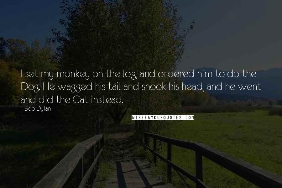 Bob Dylan Quotes: I set my monkey on the log, and ordered him to do the Dog. He wagged his tail and shook his head, and he went and did the Cat instead.