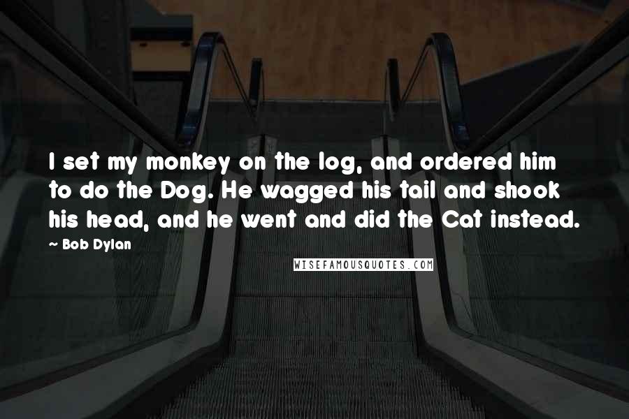 Bob Dylan Quotes: I set my monkey on the log, and ordered him to do the Dog. He wagged his tail and shook his head, and he went and did the Cat instead.