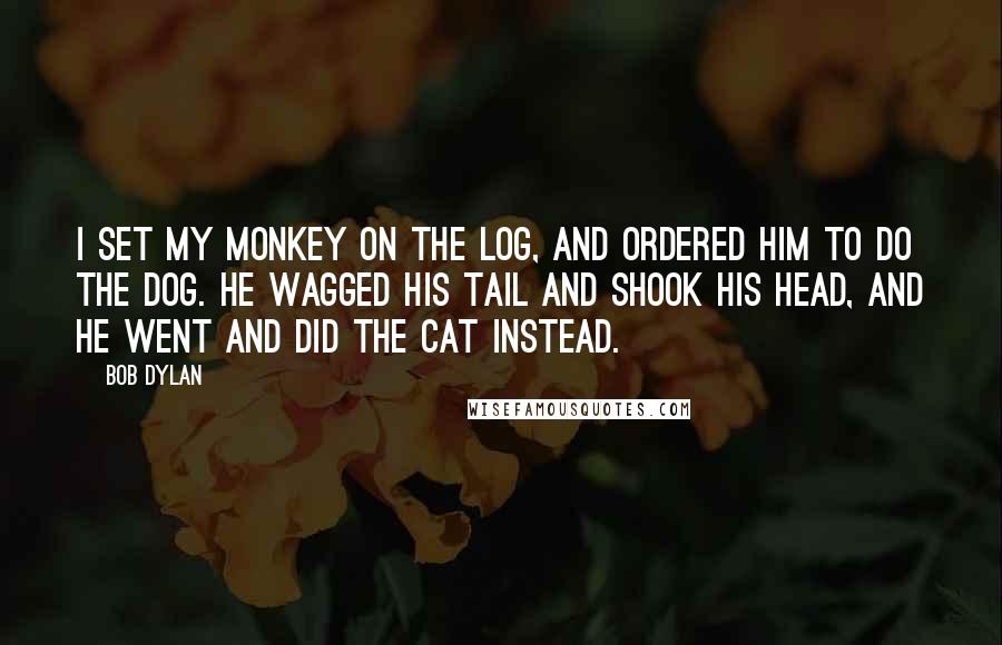 Bob Dylan Quotes: I set my monkey on the log, and ordered him to do the Dog. He wagged his tail and shook his head, and he went and did the Cat instead.