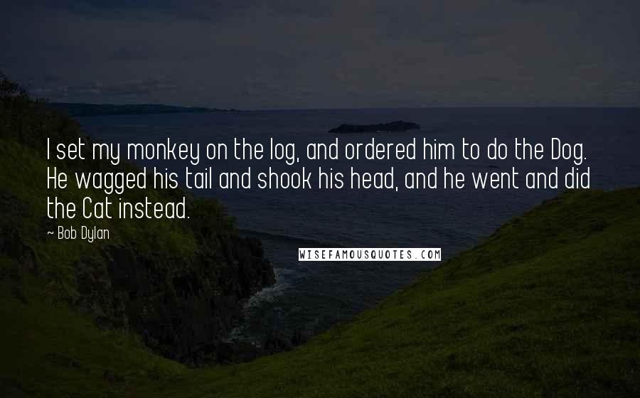 Bob Dylan Quotes: I set my monkey on the log, and ordered him to do the Dog. He wagged his tail and shook his head, and he went and did the Cat instead.