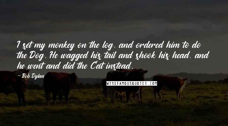 Bob Dylan Quotes: I set my monkey on the log, and ordered him to do the Dog. He wagged his tail and shook his head, and he went and did the Cat instead.