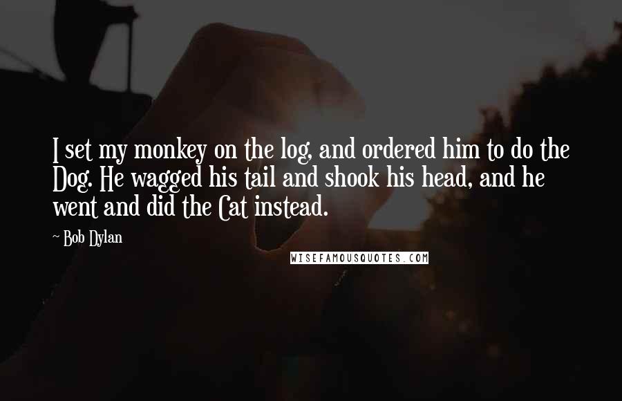 Bob Dylan Quotes: I set my monkey on the log, and ordered him to do the Dog. He wagged his tail and shook his head, and he went and did the Cat instead.