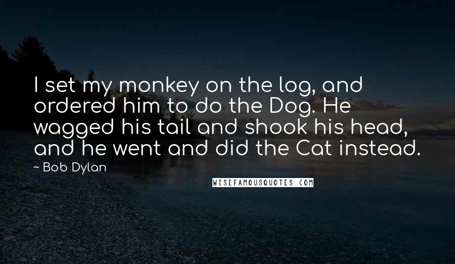 Bob Dylan Quotes: I set my monkey on the log, and ordered him to do the Dog. He wagged his tail and shook his head, and he went and did the Cat instead.