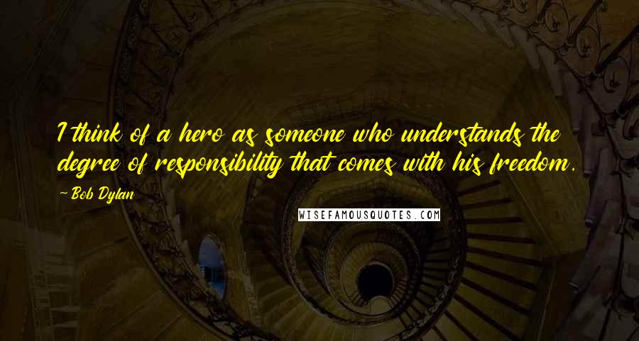 Bob Dylan Quotes: I think of a hero as someone who understands the degree of responsibility that comes with his freedom.