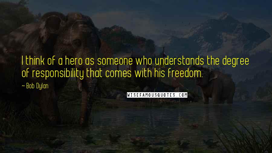 Bob Dylan Quotes: I think of a hero as someone who understands the degree of responsibility that comes with his freedom.