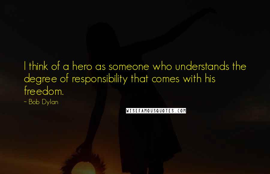 Bob Dylan Quotes: I think of a hero as someone who understands the degree of responsibility that comes with his freedom.