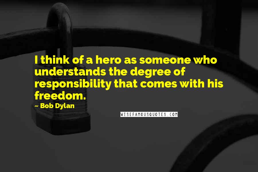 Bob Dylan Quotes: I think of a hero as someone who understands the degree of responsibility that comes with his freedom.