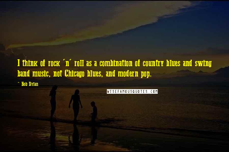 Bob Dylan Quotes: I think of rock 'n' roll as a combination of country blues and swing band music, not Chicago blues, and modern pop.