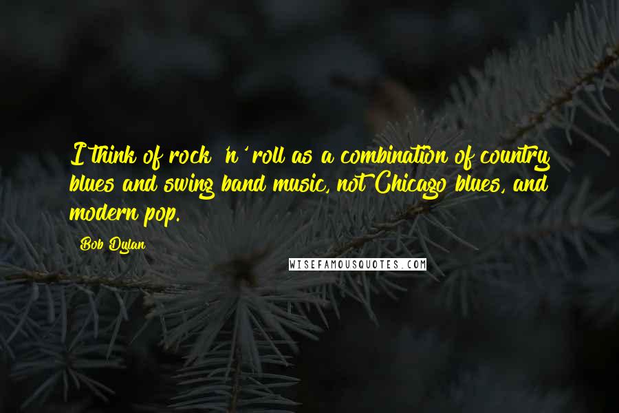 Bob Dylan Quotes: I think of rock 'n' roll as a combination of country blues and swing band music, not Chicago blues, and modern pop.