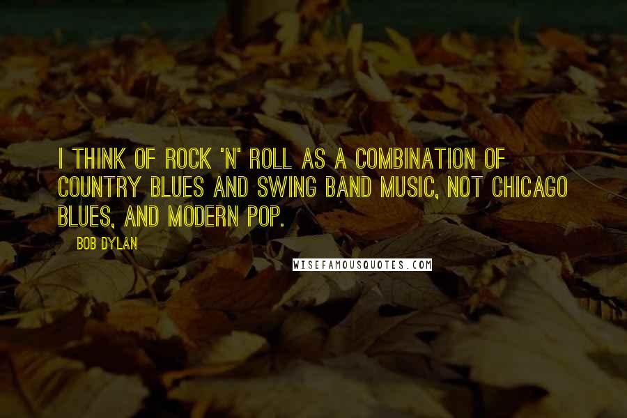 Bob Dylan Quotes: I think of rock 'n' roll as a combination of country blues and swing band music, not Chicago blues, and modern pop.