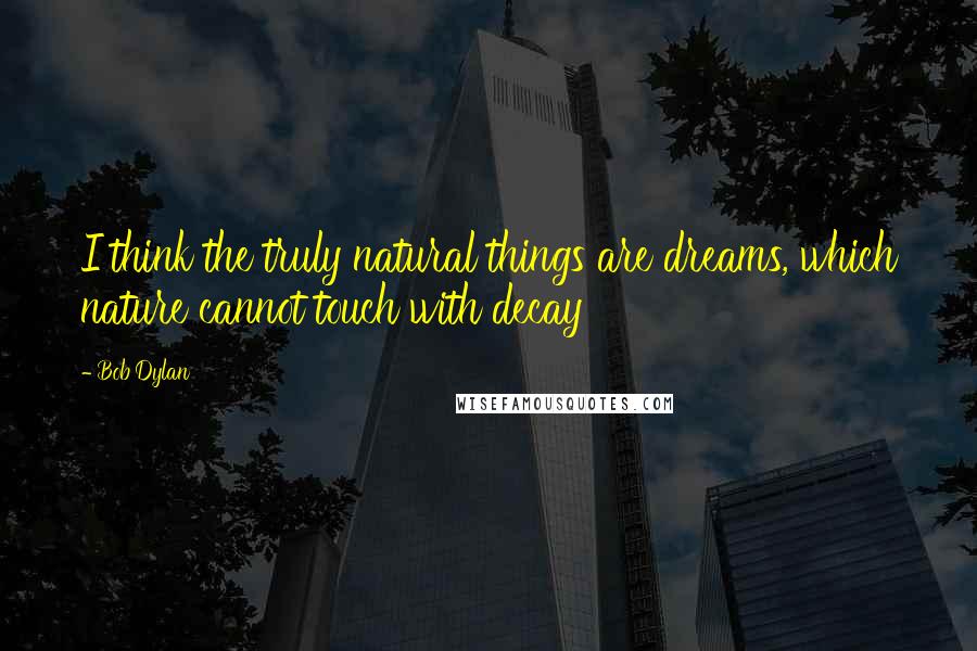 Bob Dylan Quotes: I think the truly natural things are dreams, which nature cannot touch with decay