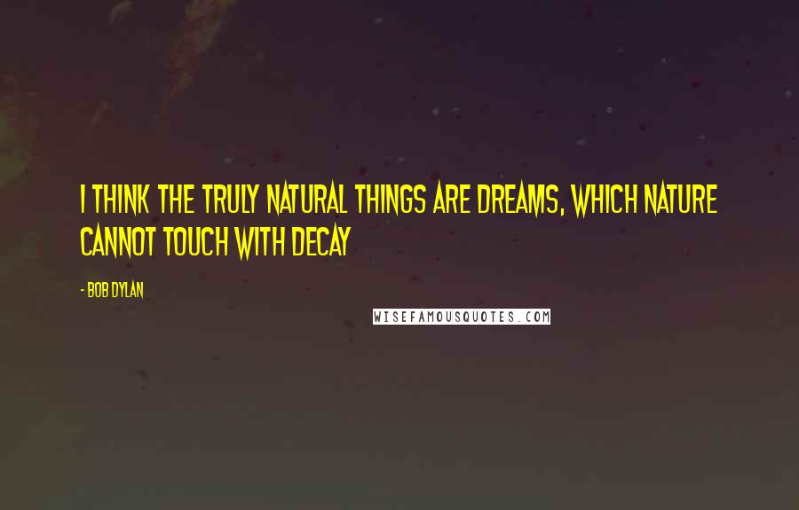 Bob Dylan Quotes: I think the truly natural things are dreams, which nature cannot touch with decay