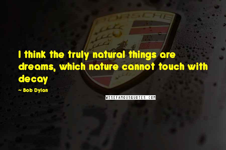 Bob Dylan Quotes: I think the truly natural things are dreams, which nature cannot touch with decay