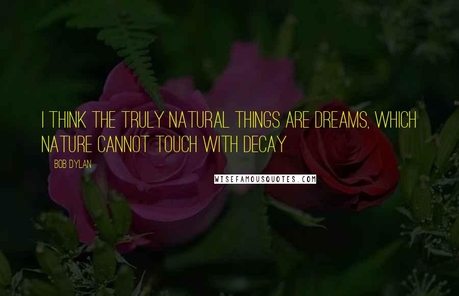 Bob Dylan Quotes: I think the truly natural things are dreams, which nature cannot touch with decay