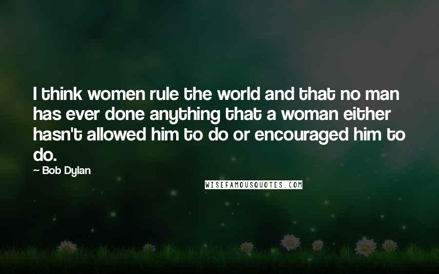 Bob Dylan Quotes: I think women rule the world and that no man has ever done anything that a woman either hasn't allowed him to do or encouraged him to do.