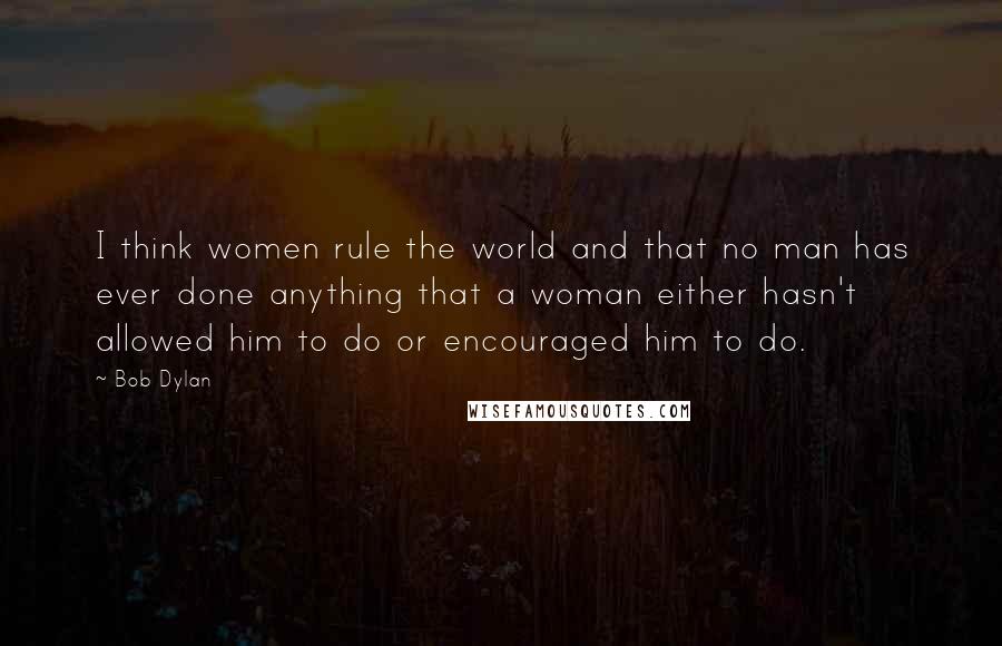 Bob Dylan Quotes: I think women rule the world and that no man has ever done anything that a woman either hasn't allowed him to do or encouraged him to do.