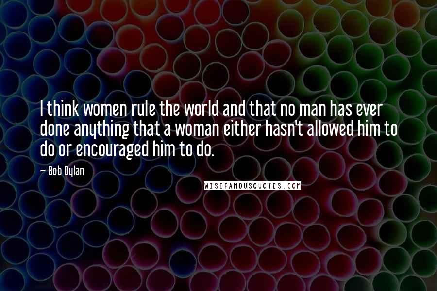 Bob Dylan Quotes: I think women rule the world and that no man has ever done anything that a woman either hasn't allowed him to do or encouraged him to do.