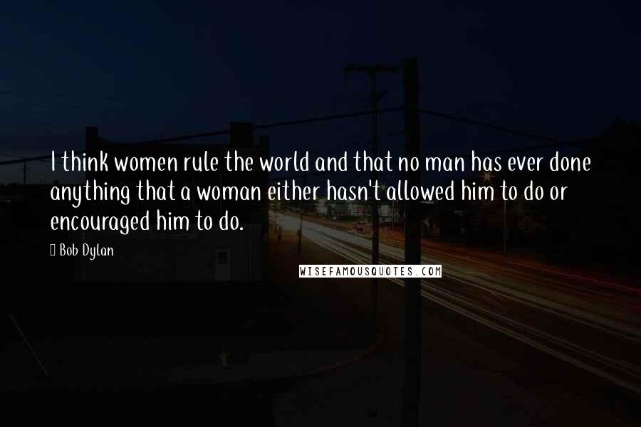 Bob Dylan Quotes: I think women rule the world and that no man has ever done anything that a woman either hasn't allowed him to do or encouraged him to do.