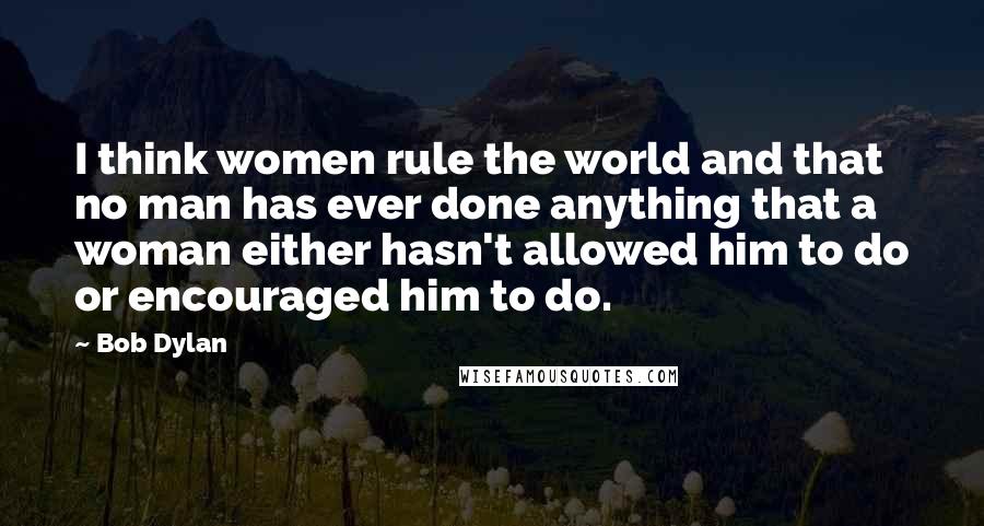 Bob Dylan Quotes: I think women rule the world and that no man has ever done anything that a woman either hasn't allowed him to do or encouraged him to do.