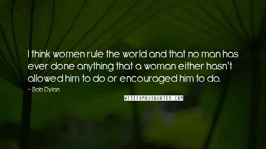 Bob Dylan Quotes: I think women rule the world and that no man has ever done anything that a woman either hasn't allowed him to do or encouraged him to do.